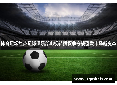 体育足坛焦点足球俱乐部电视转播权争夺战引发市场新变革