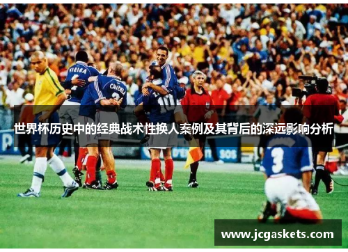 世界杯历史中的经典战术性换人案例及其背后的深远影响分析