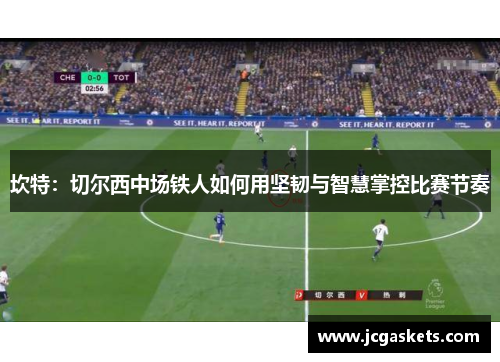 坎特：切尔西中场铁人如何用坚韧与智慧掌控比赛节奏