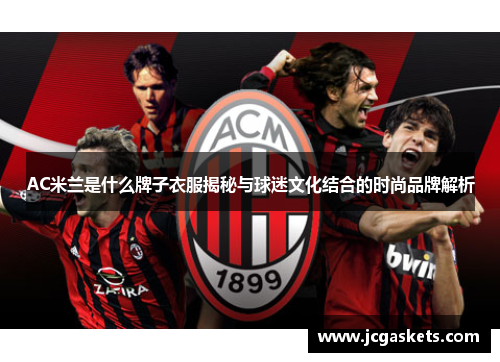 AC米兰是什么牌子衣服揭秘与球迷文化结合的时尚品牌解析