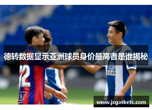 德转数据显示亚洲球员身价最高者是谁揭秘