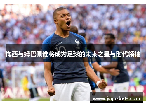 梅西与姆巴佩谁将成为足球的未来之星与时代领袖
