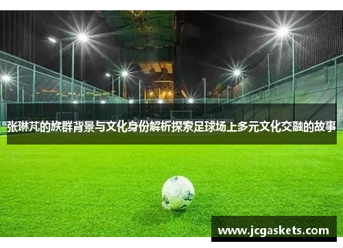 张琳芃的族群背景与文化身份解析探索足球场上多元文化交融的故事
